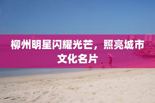 柳州明星闪耀光芒，照亮城市文化名片