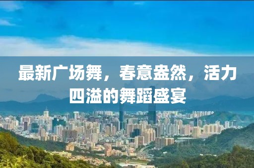 最新广场舞，春意盎然，活力四溢的舞蹈盛宴