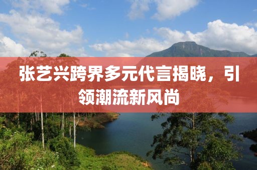 张艺兴跨界多元代言揭晓，引领潮流新风尚