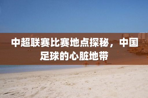 中超联赛比赛地点探秘，中国足球的心脏地带