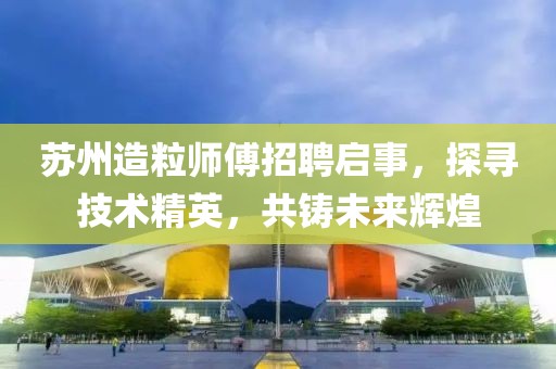 苏州造粒师傅招聘启事，探寻技术精英，共铸未来辉煌