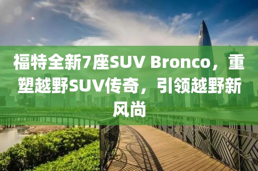 福特全新7座SUV Bronco，重塑越野SUV传奇，引领越野新风尚