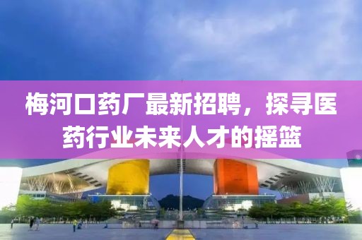 梅河口药厂最新招聘，探寻医药行业未来人才的摇篮