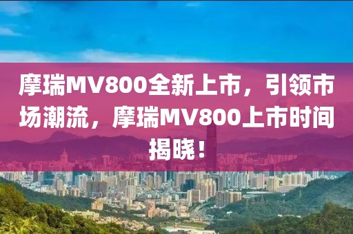 摩瑞MV800全新上市，引领市场潮流，摩瑞MV800上市时间揭晓！
