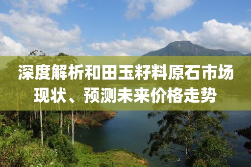 深度解析和田玉籽料原石市场现状、预测未来价格走势