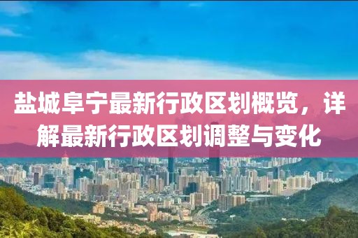 盐城阜宁最新行政区划概览，详解最新行政区划调整与变化