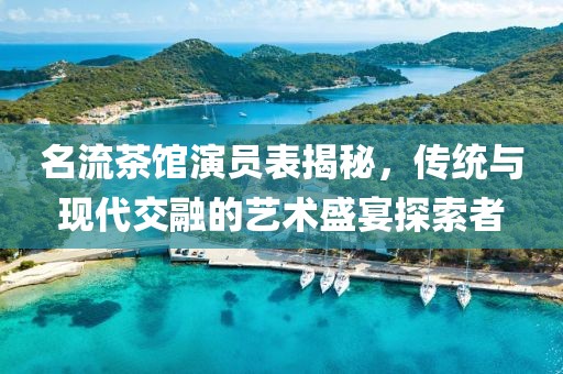 名流茶馆演员表揭秘，传统与现代交融的艺术盛宴探索者