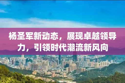 杨圣军新动态，展现卓越领导力，引领时代潮流新风向