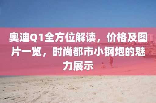 奥迪Q1全方位解读，价格及图片一览，时尚都市小钢炮的魅力展示