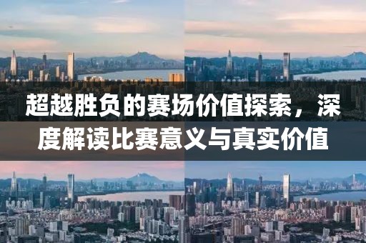 超越胜负的赛场价值探索，深度解读比赛意义与真实价值