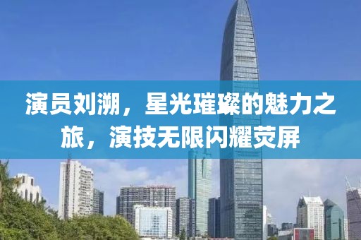 演员刘溯，星光璀璨的魅力之旅，演技无限闪耀荧屏