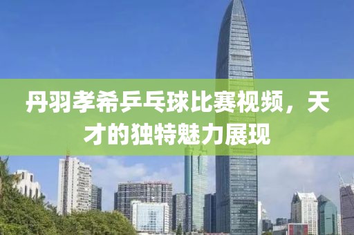 丹羽孝希乒乓球比赛视频，天才的独特魅力展现