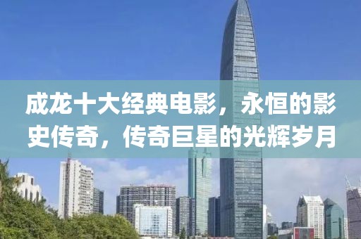 成龙十大经典电影，永恒的影史传奇，传奇巨星的光辉岁月