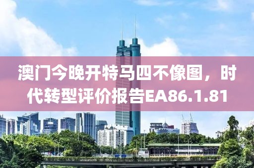 澳门今晚开特马四不像图，时代转型评价报告EA86.1.81