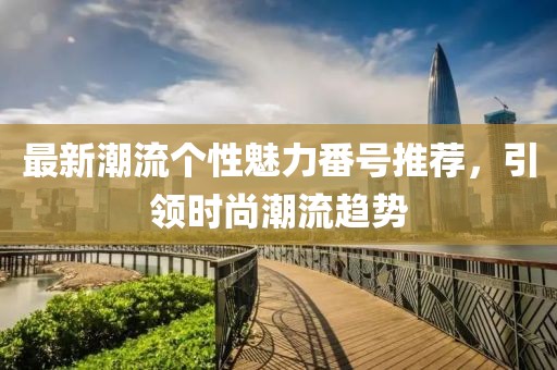 最新潮流个性魅力番号推荐，引领时尚潮流趋势