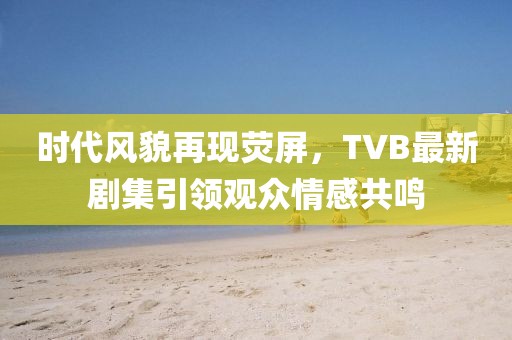 时代风貌再现荧屏，TVB最新剧集引领观众情感共鸣
