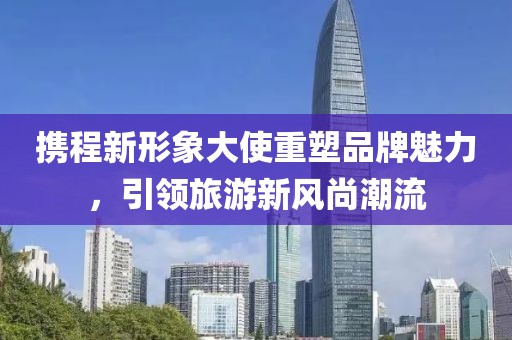 携程新形象大使重塑品牌魅力，引领旅游新风尚潮流