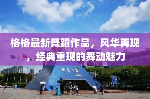 格格最新舞蹈作品，风华再现，经典重现的舞动魅力
