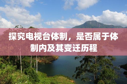 探究电视台体制，是否属于体制内及其变迁历程