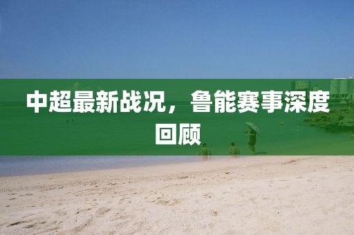 中超最新战况，鲁能赛事深度回顾
