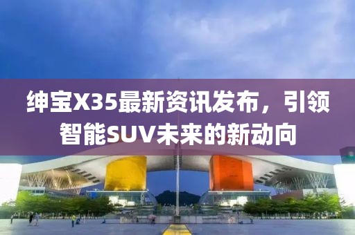 绅宝X35最新资讯发布，引领智能SUV未来的新动向