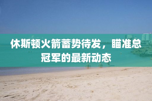 休斯顿火箭蓄势待发，瞄准总冠军的最新动态