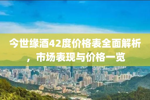 今世缘酒42度价格表全面解析，市场表现与价格一览