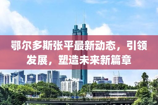 鄂尔多斯张平最新动态，引领发展，塑造未来新篇章