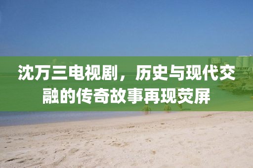 沈万三电视剧，历史与现代交融的传奇故事再现荧屏