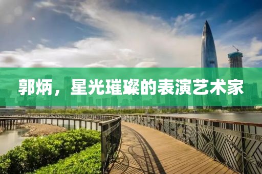 郭炳，星光璀璨的表演艺术家