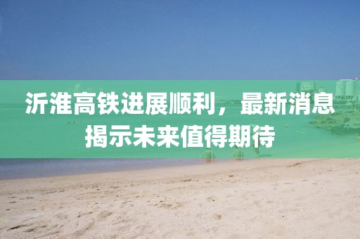 沂淮高铁进展顺利，最新消息揭示未来值得期待
