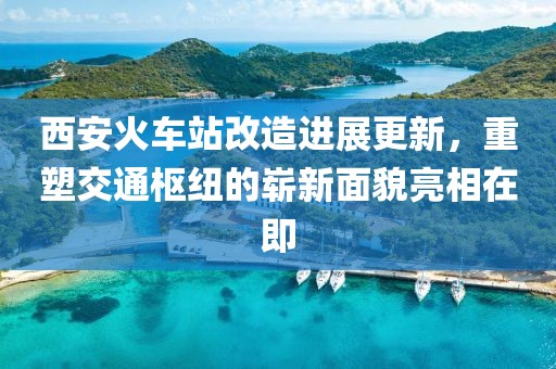 西安火车站改造进展更新，重塑交通枢纽的崭新面貌亮相在即