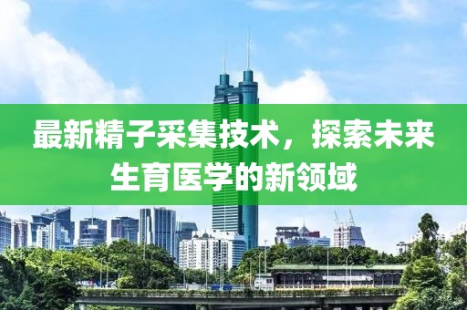 最新精子采集技术，探索未来生育医学的新领域