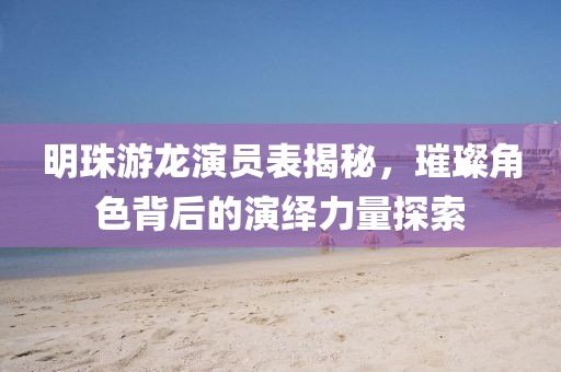 明珠游龙演员表揭秘，璀璨角色背后的演绎力量探索