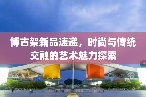 博古架新品速递，时尚与传统交融的艺术魅力探索