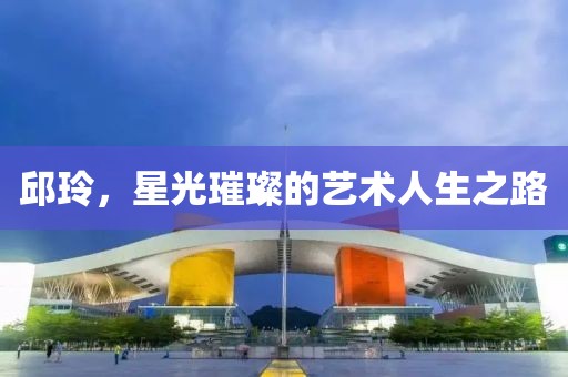 邱玲，星光璀璨的艺术人生之路