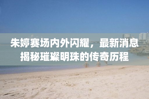 朱婷赛场内外闪耀，最新消息揭秘璀璨明珠的传奇历程