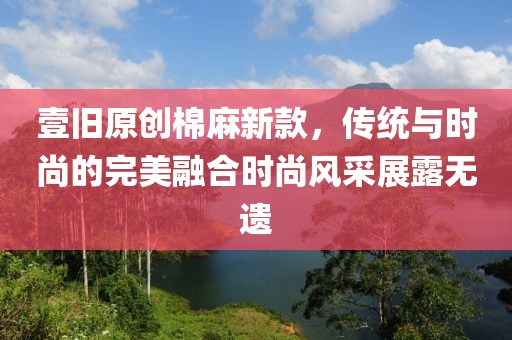 壹旧原创棉麻新款，传统与时尚的完美融合时尚风采展露无遗