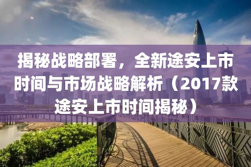 揭秘战略部署，全新途安上市时间与市场战略解析（2017款途安上市时间揭秘）