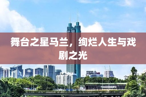 舞台之星马兰，绚烂人生与戏剧之光