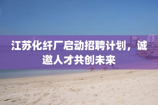 江苏化纤厂启动招聘计划，诚邀人才共创未来