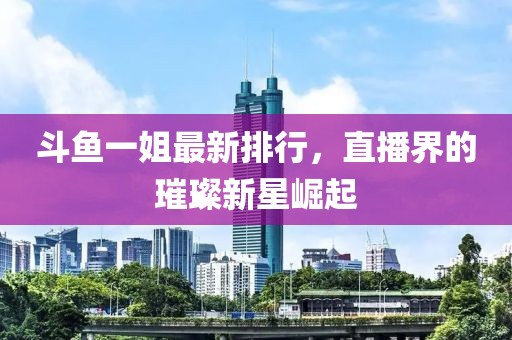 斗鱼一姐最新排行，直播界的璀璨新星崛起