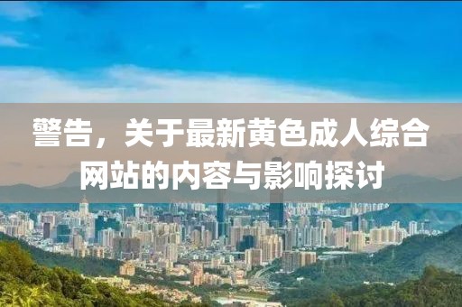 警告，关于最新黄色成人综合网站的内容与影响探讨