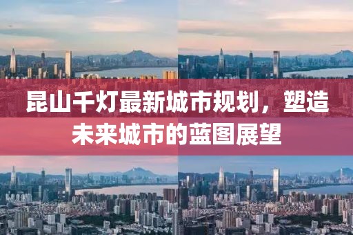 昆山千灯最新城市规划，塑造未来城市的蓝图展望