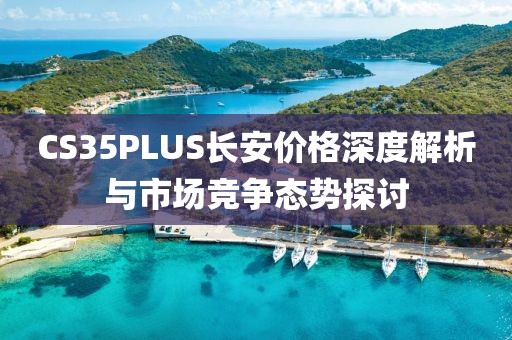 CS35PLUS长安价格深度解析与市场竞争态势探讨