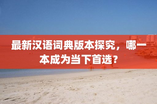 最新汉语词典版本探究，哪一本成为当下首选？
