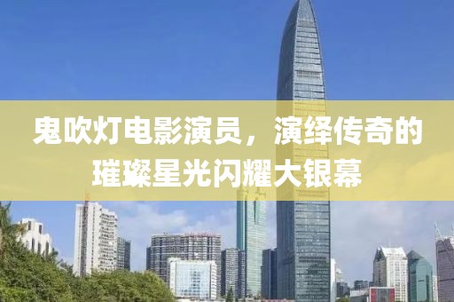 鬼吹灯电影演员，演绎传奇的璀璨星光闪耀大银幕