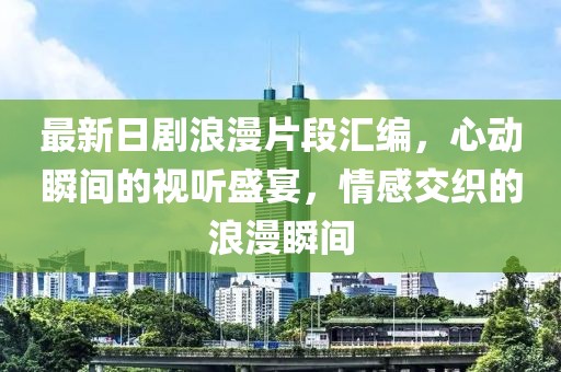 最新日剧浪漫片段汇编，心动瞬间的视听盛宴，情感交织的浪漫瞬间