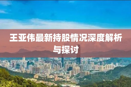 王亚伟最新持股情况深度解析与探讨