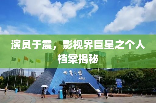 演员于震，影视界巨星之个人档案揭秘